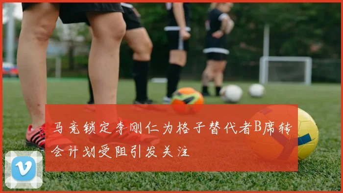 马竞锁定李刚仁为格子替代者B席转会计划受阻引发关注
