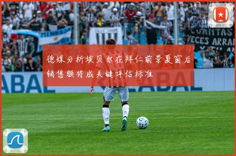 德媒分析埃贝尔在拜仁前景夏窗后销售额将成关键评估标准