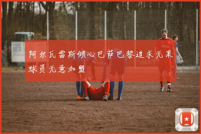 阿尔瓦雷斯倾心巴萨巴黎追求无果球员无意加盟