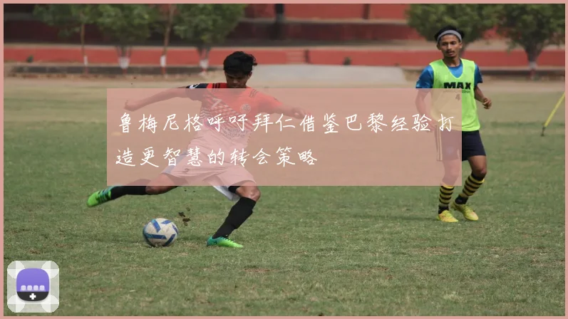鲁梅尼格呼吁拜仁借鉴巴黎经验打造更智慧的转会策略