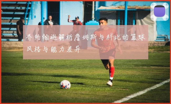 乔约翰逊解析詹姆斯与科比的篮球风格与能力差异