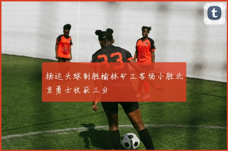 杨运头球制胜榆林矿工客场小胜北京勇士收获三分