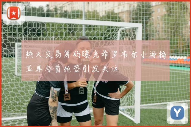 热火交易筹码曝光希罗韦尔小海梅亚库与首轮签引发关注