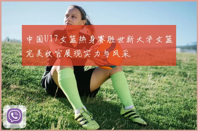 中国U17女篮热身赛胜世新大学女篮完美收官展现实力与风采