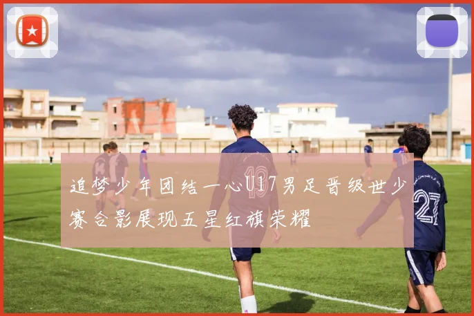 追梦少年团结一心U17男足晋级世少赛合影展现五星红旗荣耀