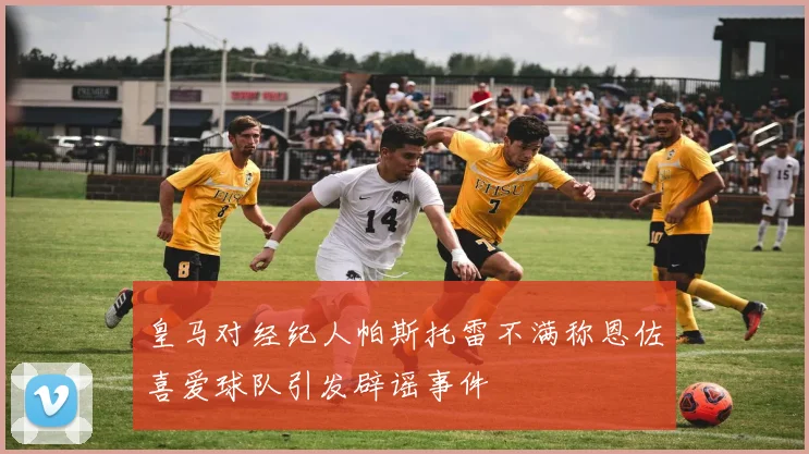 皇马对经纪人帕斯托雷不满称恩佐喜爱球队引发辟谣事件