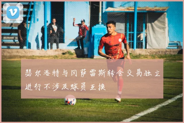 瑟尔洛特与冈萨雷斯转会交易独立进行不涉及球员互换