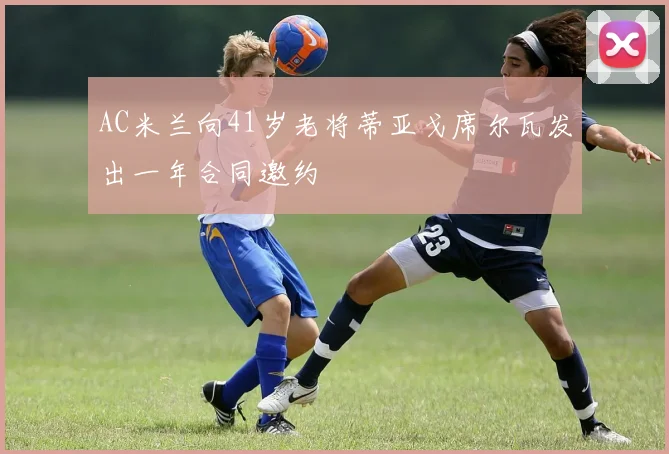 AC米兰向41岁老将蒂亚戈席尔瓦发出一年合同邀约