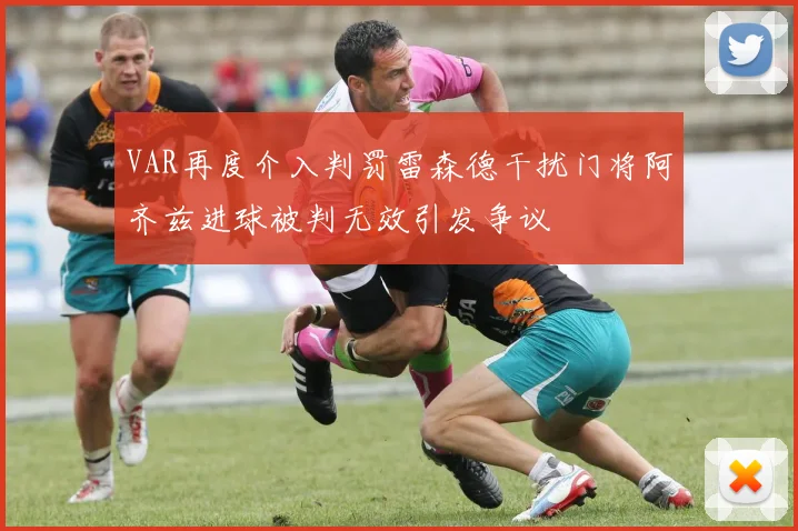 VAR再度介入判罚雷森德干扰门将阿齐兹进球被判无效引发争议