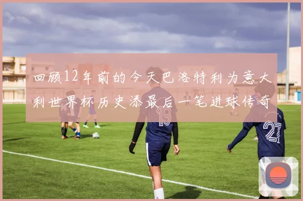 回顾12年前的今天巴洛特利为意大利世界杯历史添最后一笔进球传奇