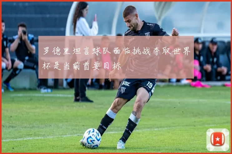罗德里坦言球队面临挑战夺取世界杯是当前首要目标